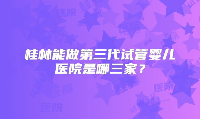 桂林能做第三代试管婴儿医院是哪三家？