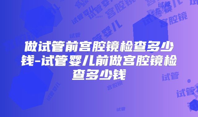 做试管前宫腔镜检查多少钱-试管婴儿前做宫腔镜检查多少钱