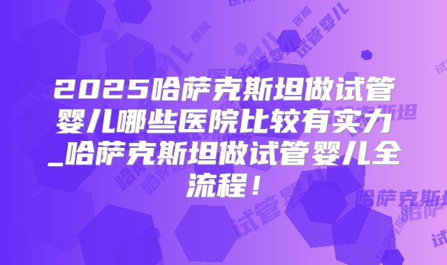 2025哈萨克斯坦做试管婴儿哪些医院比较有实力_哈萨克斯坦做试管婴儿全流程!