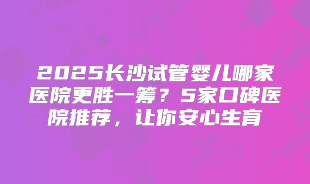 2025长沙试管婴儿哪家医院更胜一筹?5家口碑医院推荐,让你安心生育
