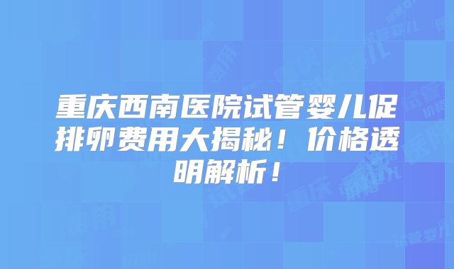重庆西南医院试管婴儿促排卵费用大揭秘！价格透明解析！