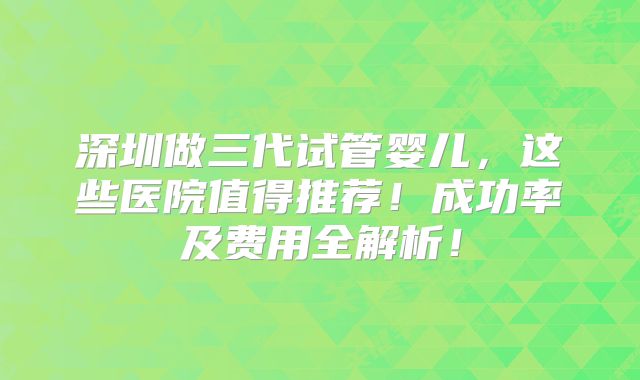 深圳做三代试管婴儿，这些医院值得推荐！成功率及费用全解析！