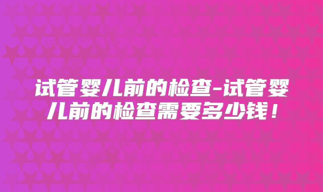 试管婴儿前的检查-试管婴儿前的检查需要多少钱！