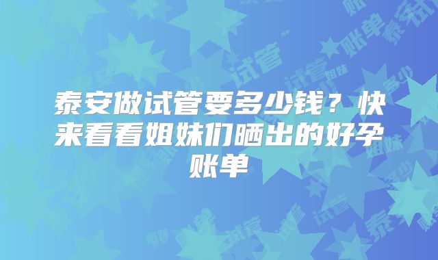 泰安做试管要多少钱？快来看看姐妹们晒出的好孕账单