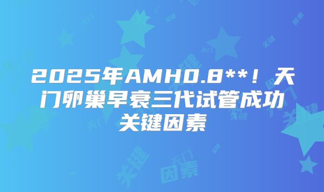 2025年AMH0.8**！天门卵巢早衰三代试管成功关键因素