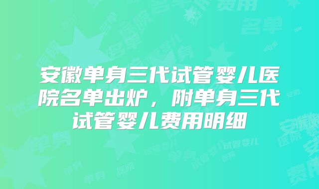 安徽单身三代试管婴儿医院名单出炉，附单身三代试管婴儿费用明细