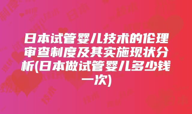 日本试管婴儿技术的伦理审查制度及其实施现状分析(日本做试管婴儿多少钱一次)