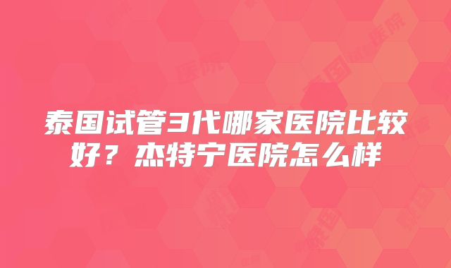 泰国试管3代哪家医院比较好？杰特宁医院怎么样
