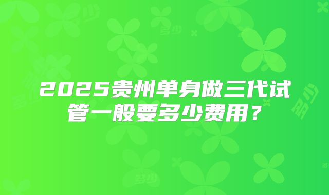 2025贵州单身做三代试管一般要多少费用?