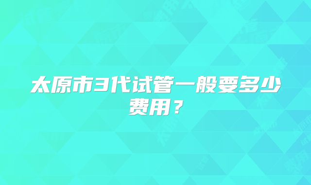 太原市3代试管一般要多少费用?
