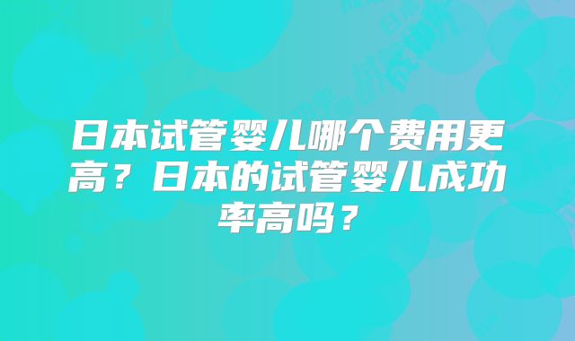 日本试管婴儿哪个费用更高？日本的试管婴儿成功率高吗？
