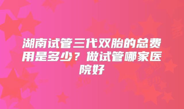 湖南试管三代双胎的总费用是多少?做试管哪家医院好