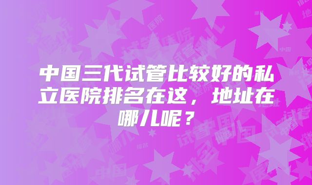 中国三代试管比较好的私立医院排名在这,地址在哪儿呢?