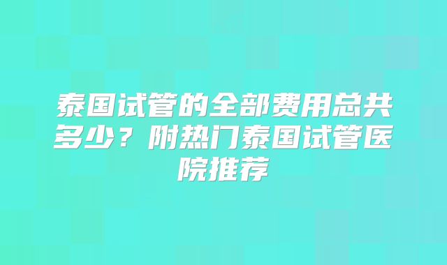 泰国试管的全部费用总共多少？附热门泰国试管医院推荐