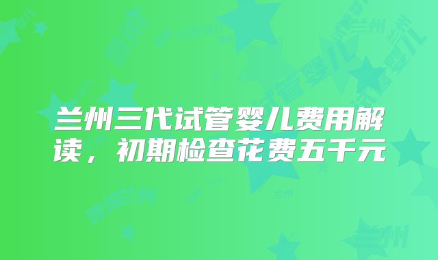 兰州三代试管婴儿费用解读，初期检查花费五千元