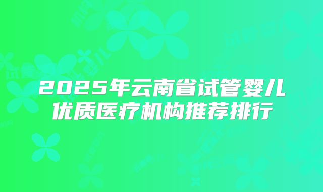 2025年云南省试管婴儿优质医疗机构推荐排行