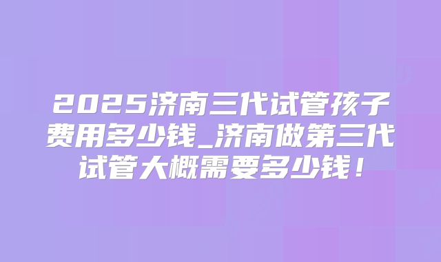 2025济南三代试管孩子费用多少钱_济南做第三代试管大概需要多少钱！
