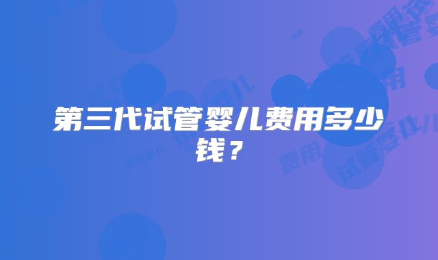 第三代试管婴儿费用多少钱？