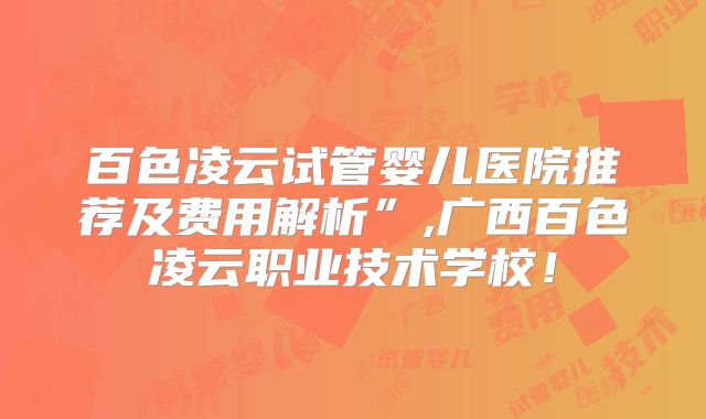 百色凌云试管婴儿医院推荐及费用解析”,广西百色凌云职业技术学校！