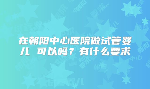 在朝阳中心医院做试管婴儿 可以吗?有什么要求