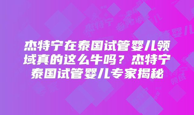 杰特宁在泰国试管婴儿领域真的这么牛吗？杰特宁泰国试管婴儿专家揭秘