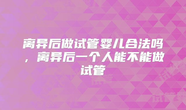 离异后做试管婴儿合法吗，离异后一个人能不能做试管