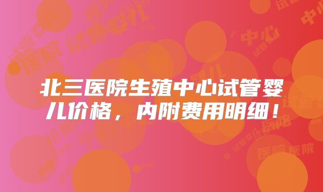 北三医院生殖中心试管婴儿价格,内附费用明细!