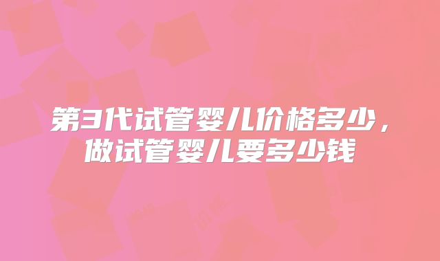 第3代试管婴儿价格多少，做试管婴儿要多少钱