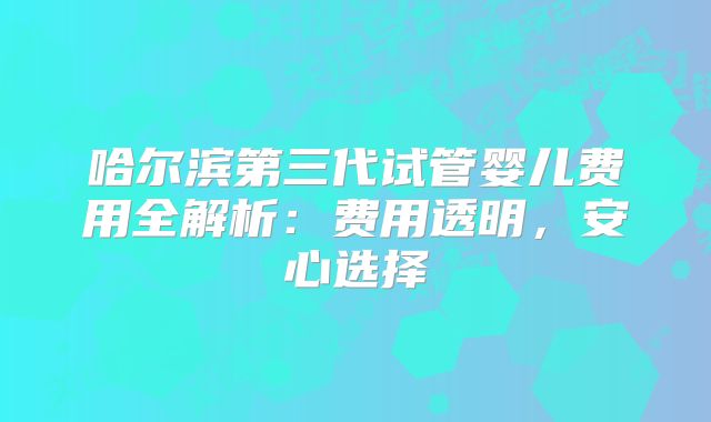 哈尔滨第三代试管婴儿费用全解析:费用透明,安心选择