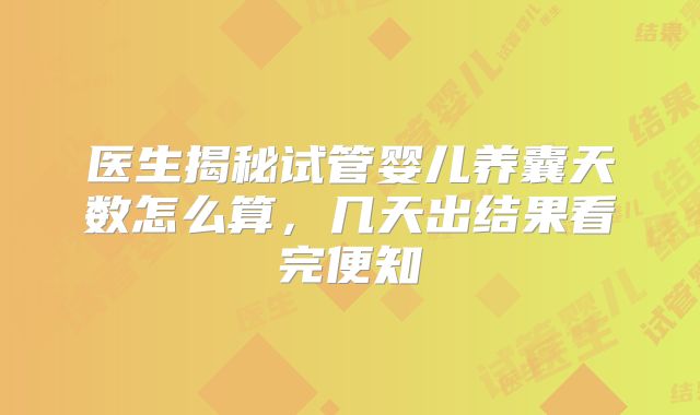 医生揭秘试管婴儿养囊天数怎么算，几天出结果看完便知