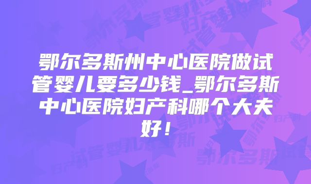 鄂尔多斯州中心医院做试管婴儿要多少钱_鄂尔多斯中心医院妇产科哪个大夫好！
