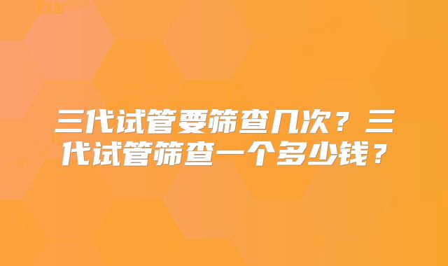 三代试管要筛查几次?三代试管筛查一个多少钱?