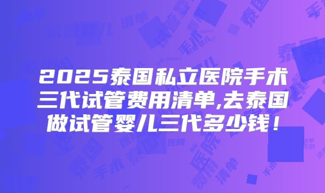 2025泰国私立医院手术三代试管费用清单,去泰国做试管婴儿三代多少钱!