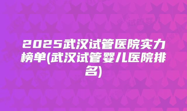 2025武汉试管医院实力榜单(武汉试管婴儿医院排名)