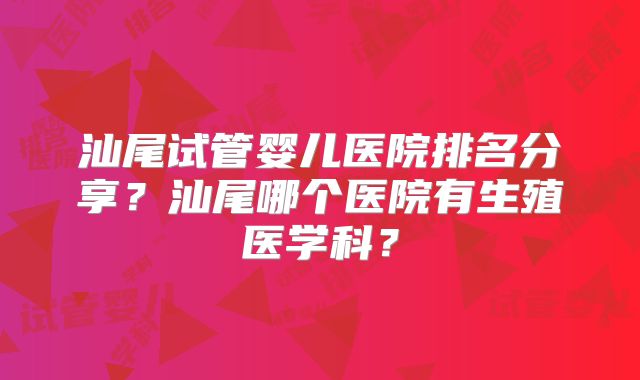 汕尾试管婴儿医院排名分享？汕尾哪个医院有生殖医学科？