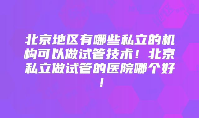 北京地区有哪些私立的机构可以做试管技术！北京私立做试管的医院哪个好！