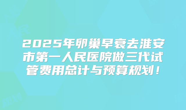 2025年卵巢早衰去淮安市第一人民医院做三代试管费用总计与预算规划!
