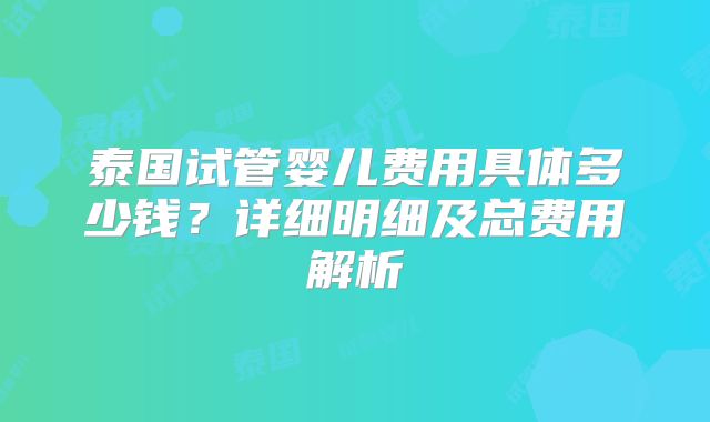 泰国试管婴儿费用具体多少钱?详细明细及总费用解析