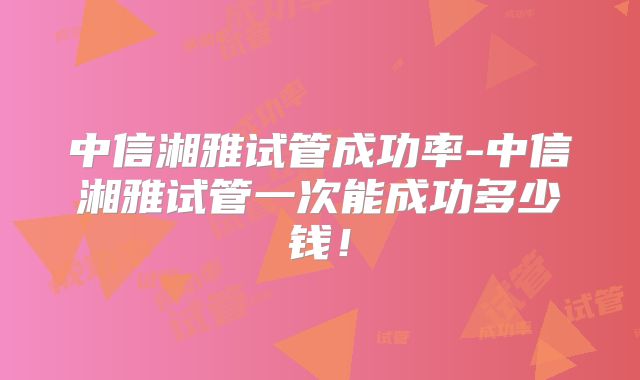 中信湘雅试管成功率-中信湘雅试管一次能成功多少钱!
