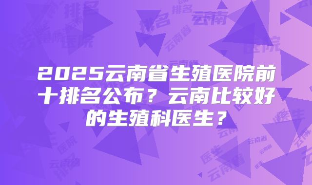 2025云南省生殖医院前十排名公布?云南比较好的生殖科医生?