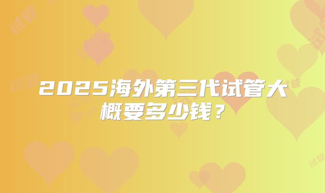 2025海外第三代试管大概要多少钱?