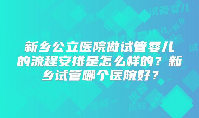 新乡公立医院做试管婴儿的流程安排是怎么样的？新乡试管哪个医院好？