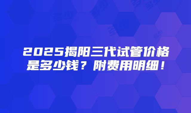2025揭阳三代试管价格是多少钱？附费用明细！