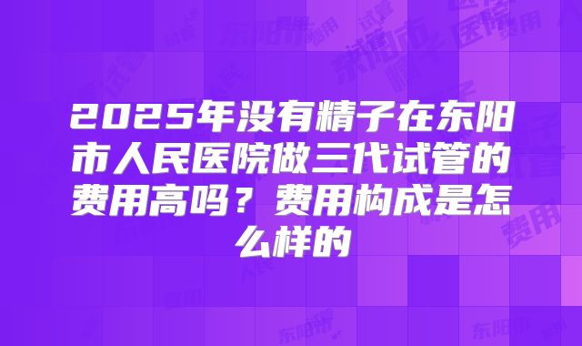2025年没有精子在东阳市人民医院做三代试管的费用高吗？费用构成是怎么样的