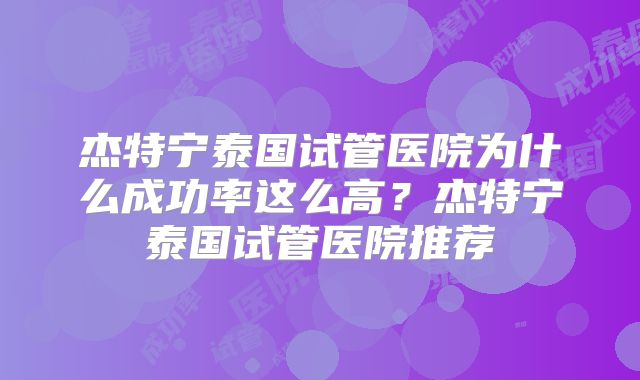 杰特宁泰国试管医院为什么成功率这么高?杰特宁泰国试管医院推荐