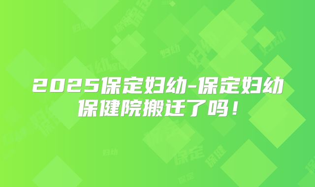 2025保定妇幼-保定妇幼保健院搬迁了吗！