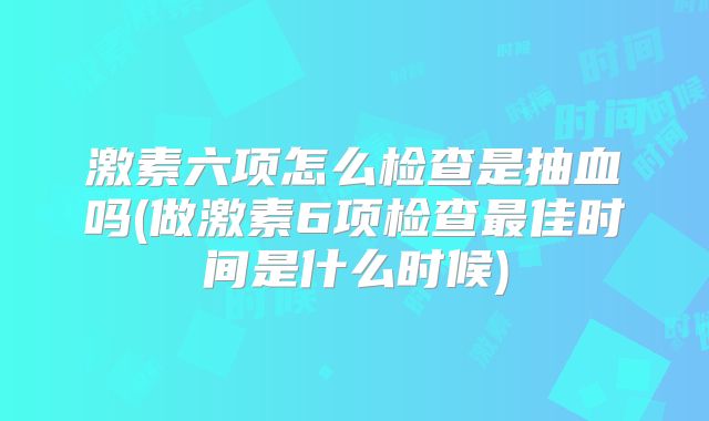 激素六项怎么检查是抽血吗(做激素6项检查最佳时间是什么时候)