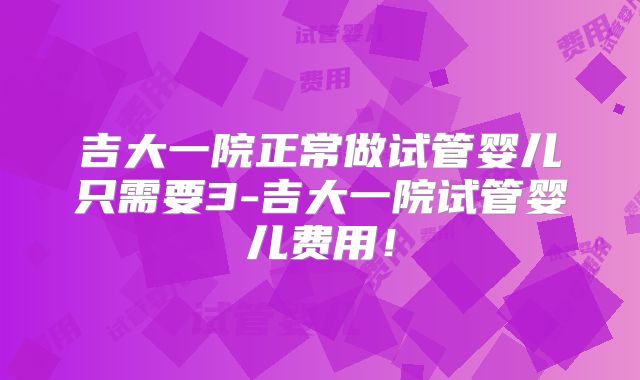 吉大一院正常做试管婴儿只需要3-吉大一院试管婴儿费用！