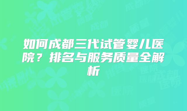 如何成都三代试管婴儿医院?排名与服务质量全解析
