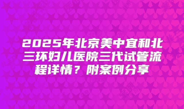 2025年北京美中宜和北三环妇儿医院三代试管流程详情?附案例分享